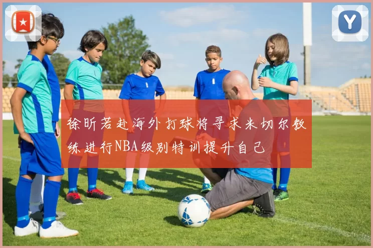 徐昕若赴海外打球将寻求米切尔教练进行NBA级别特训提升自己