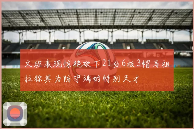 文班表现惊艳砍下21分6板3帽马祖拉称其为防守端的特别天才