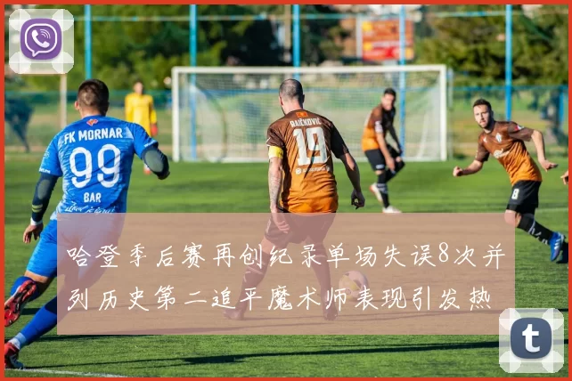 哈登季后赛再创纪录单场失误8次并列历史第二追平魔术师表现引发热议