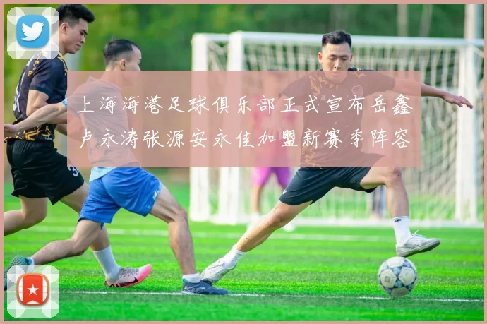 上海海港足球俱乐部正式宣布岳鑫卢永涛张源安永佳加盟新赛季阵容更新