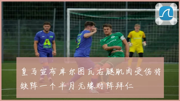 皇马宣布库尔图瓦右腿肌肉受伤将缺阵一个半月无缘对阵拜仁
