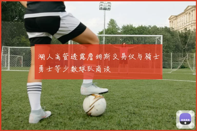 湖人高管透露詹姆斯交易仅与骑士勇士等少数球队商谈