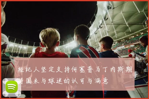 经纪人坚定支持何塞普马丁内斯期待国米与球迷的认可与满意