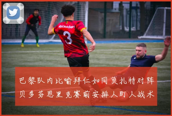 巴黎队内比喻拜仁如同莫扎特对阵贝多芬恩里克赛前安排人盯人战术