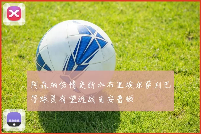 阿森纳伤情更新加布里埃尔萨利巴等球员有望迎战南安普顿