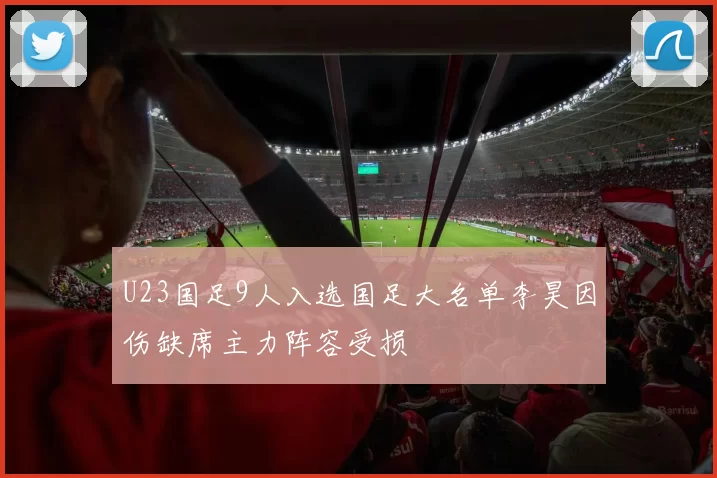 U23国足9人入选国足大名单李昊因伤缺席主力阵容受损
