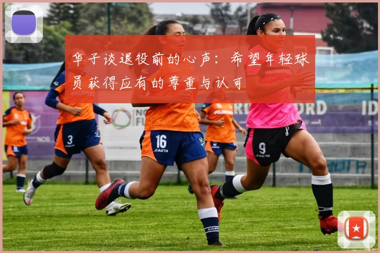 华子谈退役前的心声：希望年轻球员获得应有的尊重与认可