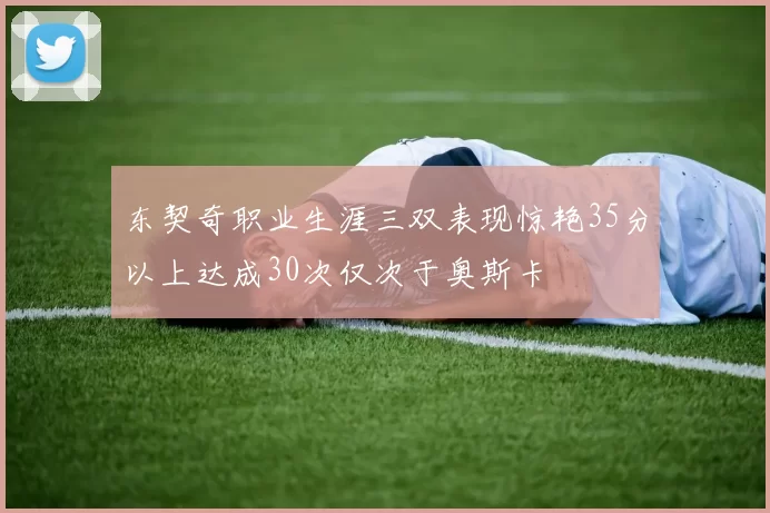 东契奇职业生涯三双表现惊艳35分以上达成30次仅次于奥斯卡