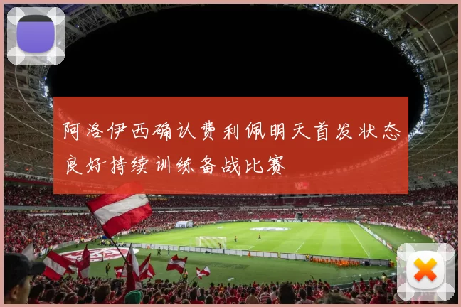 阿洛伊西确认费利佩明天首发状态良好持续训练备战比赛