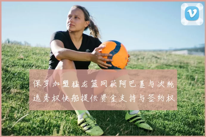 保罗加盟猛龙篮网获阿巴基与次轮选秀权快船提供资金支持与签约权