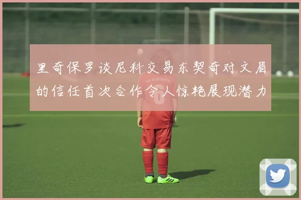 里奇保罗谈尼科交易东契奇对文眉的信任首次合作令人惊艳展现潜力