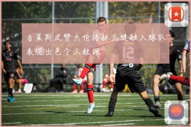 吉莱斯皮赞杰伦格林无缝融入球队表现出色令人钦佩