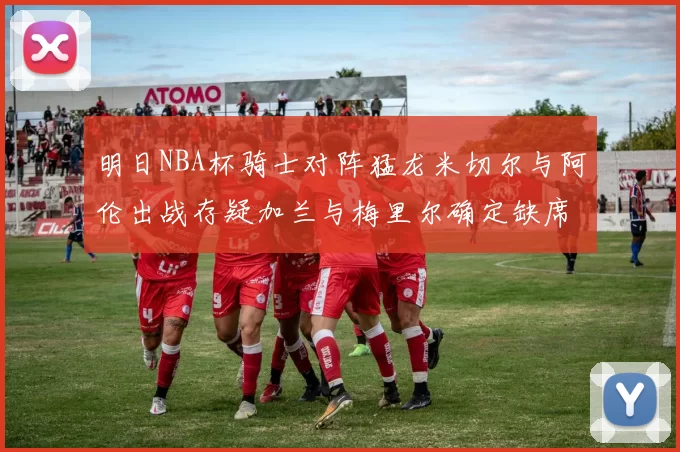 明日NBA杯骑士对阵猛龙米切尔与阿伦出战存疑加兰与梅里尔确定缺席