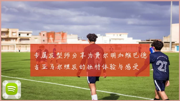 专属发型师分享为费尔明加维巴德吉亚马尔理发的独特体验与感受