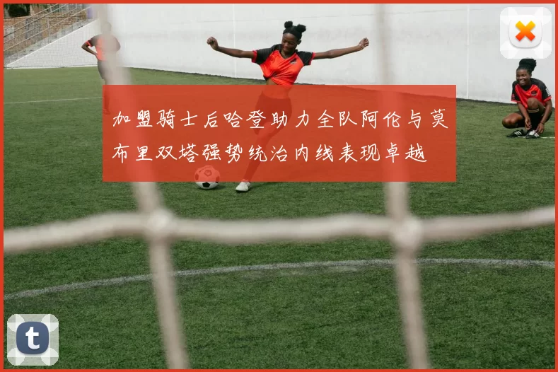 加盟骑士后哈登助力全队阿伦与莫布里双塔强势统治内线表现卓越