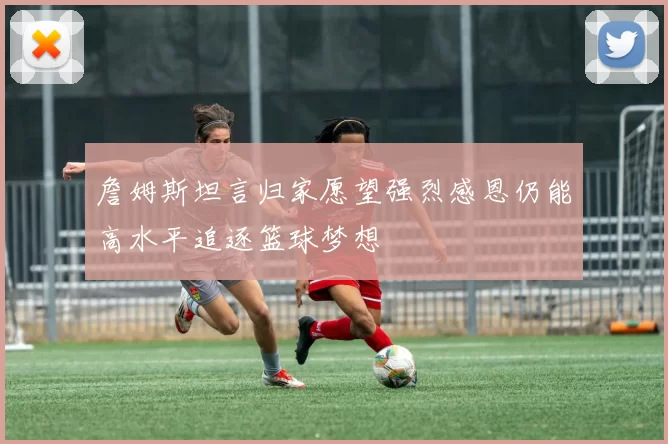 詹姆斯坦言归家愿望强烈感恩仍能高水平追逐篮球梦想