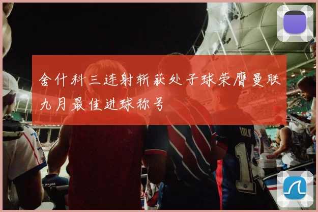 舍什科三连射斩获处子球荣膺曼联九月最佳进球称号