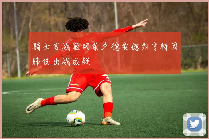 骑士客战篮网前夕德安德烈亨特因膝伤出战成疑