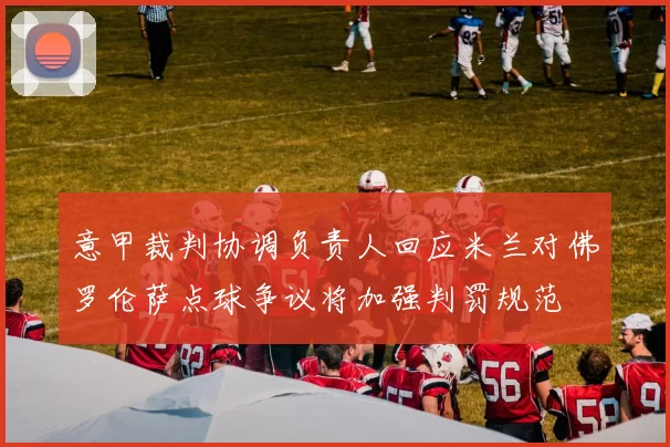 意甲裁判协调负责人回应米兰对佛罗伦萨点球争议将加强判罚规范