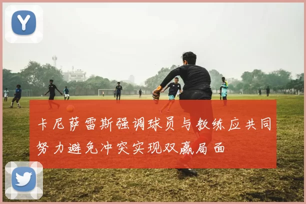 卡尼萨雷斯强调球员与教练应共同努力避免冲突实现双赢局面